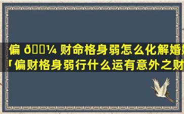 偏 🌼 财命格身弱怎么化解婚姻「偏财格身弱行什么运有意外之财」